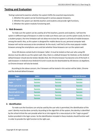 CSS 2013-2014 ICT SBA-S.A.I.S. Chen Hung Ta
33Copyright © All right reserved.
Testing and Evaluation
Testing is planned to examine whether the system fulfills the essential requirements:
1. Whether the system can be functioning well in various popular browsers;
2. Whether the system can identify teachers and students and provide right functions;
3. Whether the system modules functioning well.
1. Web Browsers
To make sure the system can be used by all of the teachers, parents and students, I will test the
system in different type of browsers in order to make sure these users can use the system easily. As this is
a student project, the time limitation will not allow me to test the system in all kinds of mobile browsers
among the world. Also, as this system is designed for mobile device to use, personal computer web
browser will not be necessary to be considered. As the result, I will find 3 of the most popular mobile
browsers among the smartphone users and test whether these browsers can run the system well.
Since iOS devices contain built-in browser: Safari. It must be tested so that user who using iOS
devices must be able to use the system well. Also, there is a default browser for Android, so the Android
default browser should also be tested. Besides that, the Chrome browser has become one of the built-in
web browsers in Android since Android 4.0 and it could also be downloaded by iOS devices via AppStore,
so Chrome browser will also be tested.
According to the above concern, the 3 browsers will be tested in this section will be Safari, Chrome
and the Android default browser.
Pages Safari Chrome Android Browser
Account register Success Success Success
Login Success Success Success
Photo upload & view Success Success Success
Comment Success Success Success
Record edit & view Success Success Success
Event register Success Success Success
Logout Success Success Success
2. Identification
To make sure the functions can only be used by the user who is permitted, the identification of the
users' identity must be done correctly. According to the algorithm of the system, the identity is identified
by the school id that the user provide when he or she register for a new account or the “Login as guest”
button provided in the login screen. So the identification included in these modules should function well
in order to provide the right function to the right user.
 