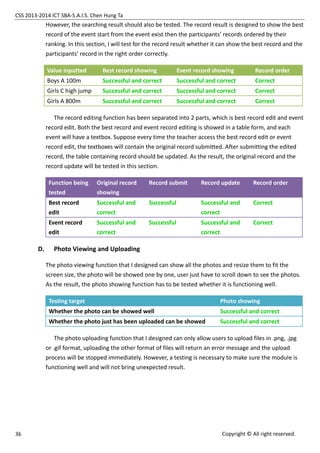 CSS 2013-2014 ICT SBA-S.A.I.S. Chen Hung Ta
36 Copyright © All right reserved.
However, the searching result should also be tested. The record result is designed to show the best
record of the event start from the event exist then the participants’ records ordered by their
ranking. In this section, I will test for the record result whether it can show the best record and the
participants’ record in the right order correctly.
Value inputted Best record showing Event record showing Record order
Boys A 100m Successful and correct Successful and correct Correct
Girls C high jump Successful and correct Successful and correct Correct
Girls A 800m Successful and correct Successful and correct Correct
The record editing function has been separated into 2 parts, which is best record edit and event
record edit. Both the best record and event record editing is showed in a table form, and each
event will have a textbox. Suppose every time the teacher access the best record edit or event
record edit, the textboxes will contain the original record submitted. After submitting the edited
record, the table containing record should be updated. As the result, the original record and the
record update will be tested in this section.
Function being
tested
Original record
showing
Record submit Record update Record order
Best record
edit
Successful and
correct
Successful Successful and
correct
Correct
Event record
edit
Successful and
correct
Successful Successful and
correct
Correct
D. Photo Viewing and Uploading
The photo viewing function that I designed can show all the photos and resize them to fit the
screen size, the photo will be showed one by one, user just have to scroll down to see the photos.
As the result, the photo showing function has to be tested whether it is functioning well.
Testing target Photo showing
Whether the photo can be showed well Successful and correct
Whether the photo just has been uploaded can be showed Successful and correct
The photo uploading function that I designed can only allow users to upload files in .png, .jpg
or .gif format, uploading the other format of files will return an error message and the upload
process will be stopped immediately. However, a testing is necessary to make sure the module is
functioning well and will not bring unexpected result.
 