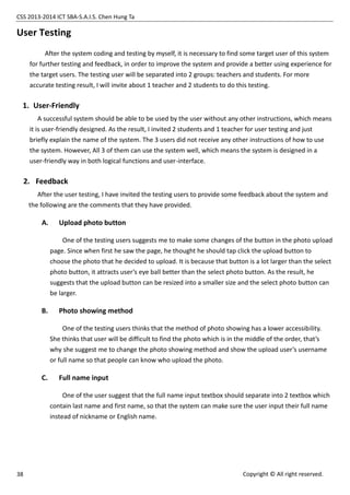 CSS 2013-2014 ICT SBA-S.A.I.S. Chen Hung Ta
38 Copyright © All right reserved.
User Testing
After the system coding and testing by myself, it is necessary to find some target user of this system
for further testing and feedback, in order to improve the system and provide a better using experience for
the target users. The testing user will be separated into 2 groups: teachers and students. For more
accurate testing result, I will invite about 1 teacher and 2 students to do this testing.
1. User-Friendly
A successful system should be able to be used by the user without any other instructions, which means
it is user-friendly designed. As the result, I invited 2 students and 1 teacher for user testing and just
briefly explain the name of the system. The 3 users did not receive any other instructions of how to use
the system. However, All 3 of them can use the system well, which means the system is designed in a
user-friendly way in both logical functions and user-interface.
2. Feedback
After the user testing, I have invited the testing users to provide some feedback about the system and
the following are the comments that they have provided.
A. Upload photo button
One of the testing users suggests me to make some changes of the button in the photo upload
page. Since when first he saw the page, he thought he should tap click the upload button to
choose the photo that he decided to upload. It is because that button is a lot larger than the select
photo button, it attracts user’s eye ball better than the select photo button. As the result, he
suggests that the upload button can be resized into a smaller size and the select photo button can
be larger.
B. Photo showing method
One of the testing users thinks that the method of photo showing has a lower accessibility.
She thinks that user will be difficult to find the photo which is in the middle of the order, that’s
why she suggest me to change the photo showing method and show the upload user’s username
or full name so that people can know who upload the photo.
C. Full name input
One of the user suggest that the full name input textbox should separate into 2 textbox which
contain last name and first name, so that the system can make sure the user input their full name
instead of nickname or English name.
 