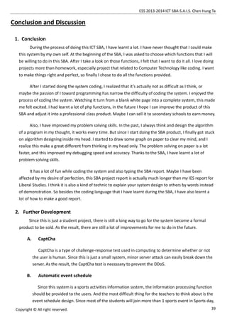CSS 2013-2014 ICT SBA-S.A.I.S. Chen Hung Ta
39Copyright © All right reserved.
Conclusion and Discussion
1. Conclusion
During the process of doing this ICT SBA, I have learnt a lot. I have never thought that I could make
this system by my own self. At the beginning of the SBA, I was asked to choose which functions that I will
be willing to do in this SBA. After I take a look on those functions, I felt that I want to do it all. I love doing
projects more than homework, especially project that related to Computer Technology like coding. I want
to make things right and perfect, so finally I chose to do all the functions provided.
After I started doing the system coding, I realized that it’s actually not as difficult as I think, or
maybe the passion of I toward programming has narrow the difficulty of coding the system. I enjoyed the
process of coding the system. Watching it turn from a blank white page into a complete system, this made
me felt excited. I had learnt a lot of php functions, in the future I hope I can improve the product of this
SBA and adjust it into a professional class product. Maybe I can sell it to secondary schools to earn money.
Also, I have improved my problem solving skills. In the past, I always think and design the algorithm
of a program in my thought, it works every time. But since I start doing the SBA product, I finally got stuck
on algorithm designing inside my head. I started to draw some graph on paper to clear my mind, and I
realize this make a great different from thinking in my head only. The problem solving on paper is a lot
faster, and this improved my debugging speed and accuracy. Thanks to the SBA, I have learnt a lot of
problem solving skills.
It has a lot of fun while coding the system and also typing the SBA report. Maybe I have been
affected by my desire of perfection, this SBA project report is actually much longer than my IES report for
Liberal Studies. I think it is also a kind of technic to explain your system design to others by words instead
of demonstration. So besides the coding language that I have learnt during the SBA, I have also learnt a
lot of how to make a good report.
2. Further Development
Since this is just a student project, there is still a long way to go for the system become a formal
product to be sold. As the result, there are still a lot of improvements for me to do in the future.
A. CaptCha
CaptCha is a type of challenge-response test used in computing to determine whether or not
the user is human. Since this is just a small system, minor server attack can easily break down the
server. As the result, the CaptCha test is necessary to prevent the DDoS.
B. Automatic event schedule
Since this system is a sports activities information system, the information processing function
should be provided to the users. And the most difficult thing for the teachers to think about is the
event schedule design. Since most of the students will join more than 1 sports event in Sports day,
 