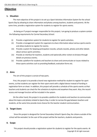 CSS 2013-2014 ICT SBA-S.A.I.S. Chen Hung Ta
4 Copyright © All right reserved.
Objective
1. Situation
The main objective of this project is to set up a Sport Activities Information System for the school
Sports Day by allowing to share information and photos among teachers, students and parents. At the
same time, provide a registration system for students to register for sports events.
As being an IT project manager responsible for this project, I am going to produce a system contain
the following requirements for Carmel Secondary School:
(i) Provide a registration system for students to register for sports activities;
(ii) Provide a management system for organizers to share information about various sports events
and allow students to register for events;
(iii) Provide a system for keeping participation records, schools records, photos and other details
about various sports activities;
(iv) Provide an interface for teachers, students and optionally other visitors to browse through
details on previous events;
(v) Provide a platform for students and teachers to share and communicate on issues related to
these sports activities such as providing feedback, evaluation forms etc.
2. Aims
The aim of this project is consist of two parts.
First, this project is to provide a brand new registration method for student to register for sport
events, so that students can register for their sport event with a digital device instead of handing in
registration form on sheet. In addition, this project will provide a schedule of the sports events so that
teachers and students can check for the schedule at anytime and anywhere they want. Also, the record
access and manage function will be included in the system.
On the other hand, this project is to provide a platform for students and teachers to communicate
about the topics and photos related to Sports Day, in order to narrow the gap between teachers and
students, at the same time provide more chance for the teacher-student communication.
3. Target Users
Since this project is designed for Carmel Secondary School’s Sports Day, the citizens outside of the
school will be excluded. So the user of the project will be the teachers, students and parents.
4. Scope
This project should provide a registration system for students to register for the sports events. At
 