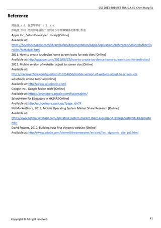 CSS 2013-2014 ICT SBA-S.A.I.S. Chen Hung Ta
41Copyright © All right reserved.
Reference
湯佳佳,n.d. 我想學 PHP. s.l.:s.n.
彭曉雯,2013,使用即時通訊工具對青少年朋輩關係的影響,香港
Apple Inc., Safari Developer Library [Online]
Available at:
https://developer.apple.com/library/safari/documentation/AppleApplications/Reference/SafariHTMLRef/A
rticles/MetaTags.html
2011. How to create ios device home screen icons for web sites [Online]
Available at: http://gigaom.com/2011/06/22/how-to-create-ios-device-home-screen-icons-for-web-sites/
2012. Mobile version of website: adjust to screen size [Online]
Available at:
http://stackoverflow.com/questions/10254850/mobile-version-of-website-adjust-to-screen-size
w3schools online tutorial [Online]
Available at: http://www.w3schools.com/
Google Inc., Google fusion table [Online]
Available at: https://developers.google.com/fusiontables/
Schoolware for Educators in HKSAR [Online]
Available at: http://schoolware.useit.us/?page_id=74
NetMarketShare, 2013, Mobile Operating System Market Share Research [Online]
Available at:
http://www.netmarketshare.com/operating-system-market-share.aspx?qprid=10&qpcustomd=1&qpcusto
mb=
David Powers, 2010, Building your first dynamic website [Online]
Available at: http://www.adobe.com/devnet/dreamweaver/articles/first_dynamic_site_pt1.html
 