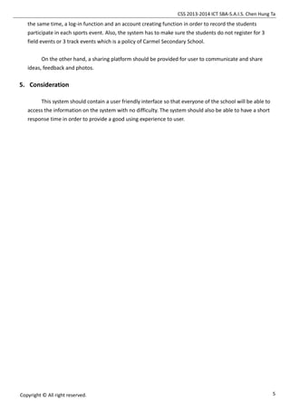 CSS 2013-2014 ICT SBA-S.A.I.S. Chen Hung Ta
5Copyright © All right reserved.
the same time, a log-in function and an account creating function in order to record the students
participate in each sports event. Also, the system has to make sure the students do not register for 3
field events or 3 track events which is a policy of Carmel Secondary School.
On the other hand, a sharing platform should be provided for user to communicate and share
ideas, feedback and photos.
5. Consideration
This system should contain a user friendly interface so that everyone of the school will be able to
access the information on the system with no difficulty. The system should also be able to have a short
response time in order to provide a good using experience to user.
 