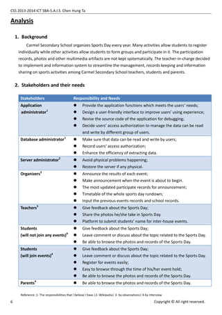CSS 2013-2014 ICT SBA-S.A.I.S. Chen Hung Ta
6 Copyright © All right reserved.
Analysis
1. Background
Carmel Secondary School organizes Sports Day every year. Many activities allow students to register
individually while other activities allow students to form groups and participate in it. The participation
records, photos and other multimedia artifacts are not kept systematically. The teacher-in-charge decided
to implement and information system to streamline the management, records keeping and information
sharing on sports activities among Carmel Secondary School teachers, students and parents.
2. Stakeholders and their needs
Stakeholders Responsibility and Needs
Application
administrator1
 Provide the application functions which meets the users’ needs;
 Design a user-friendly interface to improve users’ using experience;
 Revise the source code of the application for debugging;
 Decide users’ access authorization to manage the data can be read
and write by different group of users.
Database administrator1
 Make sure that data can be read and write by users;
 Record users’ access authorization;
 Enhance the efficiency of extracting data.
Server administrator2
 Avoid physical problems happening;
 Restore the server if any physical.
Organizers3
 Announce the results of each event;
 Make announcement when the event is about to begin.
 The most updated participate records for announcement;
 Timetable of the whole sports day rundown;
 Input the previous events records and school records.
Teachers3
 Give feedback about the Sports Day;
 Share the photos he/she take in Sports Day.
 Platform to submit students’ name for inter-house events.
Students
(will not join any events)4
 Give feedback about the Sports Day;
 Leave comment or discuss about the topic related to the Sports Day.
 Be able to browse the photos and records of the Sports Day.
Students
(will join events)4
 Give feedback about the Sports Day;
 Leave comment or discuss about the topic related to the Sports Day.
 Register for events easily;
 Easy to browse through the time of his/her event hold;
 Be able to browse the photos and records of the Sports Day.
Parents4
 Be able to browse the photos and records of the Sports Day.
Reference: 1- The responsibilities that I believe I have.|2- Wikipedia| 3- by observations| 4-by interview
 