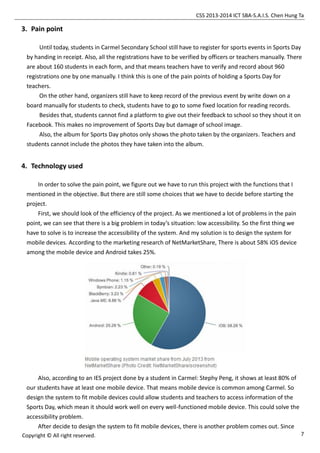 CSS 2013-2014 ICT SBA-S.A.I.S. Chen Hung Ta
7Copyright © All right reserved.
3. Pain point
Until today, students in Carmel Secondary School still have to register for sports events in Sports Day
by handing in receipt. Also, all the registrations have to be verified by officers or teachers manually. There
are about 160 students in each form, and that means teachers have to verify and record about 960
registrations one by one manually. I think this is one of the pain points of holding a Sports Day for
teachers.
On the other hand, organizers still have to keep record of the previous event by write down on a
board manually for students to check, students have to go to some fixed location for reading records.
Besides that, students cannot find a platform to give out their feedback to school so they shout it on
Facebook. This makes no improvement of Sports Day but damage of school image.
Also, the album for Sports Day photos only shows the photo taken by the organizers. Teachers and
students cannot include the photos they have taken into the album.
4. Technology used
In order to solve the pain point, we figure out we have to run this project with the functions that I
mentioned in the objective. But there are still some choices that we have to decide before starting the
project.
First, we should look of the efficiency of the project. As we mentioned a lot of problems in the pain
point, we can see that there is a big problem in today’s situation: low accessibility. So the first thing we
have to solve is to increase the accessibility of the system. And my solution is to design the system for
mobile devices. According to the marketing research of NetMarketShare, There is about 58% iOS device
among the mobile device and Android takes 25%.
Also, according to an IES project done by a student in Carmel: Stephy Peng, it shows at least 80% of
our students have at least one mobile device. That means mobile device is common among Carmel. So
design the system to fit mobile devices could allow students and teachers to access information of the
Sports Day, which mean it should work well on every well-functioned mobile device. This could solve the
accessibility problem.
After decide to design the system to fit mobile devices, there is another problem comes out. Since
 