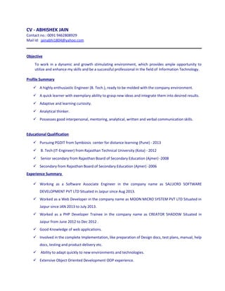 CV - ABHISHEK JAIN
Contact no.: 0091 9462808929
Mail Id: jainabhi1804@yahoo.com
Objective
To work in a dynamic and growth stimulating environment, which provides ample opportunity to
utilize and enhance my skills and be a successful professional in the field of Information Technology.
Profile Summary
 A highly enthusiastic Engineer (B. Tech.), ready to be molded with the company environment.
 A quick learner with exemplary ability to grasp new ideas and integrate them into desired results.
 Adaptive and learning curiosity.
 Analytical thinker.
 Possesses good interpersonal, mentoring, analytical, written and verbal communication skills.
Educational Qualification
 Pursuing PGDIT from Symbiosis center for distance learning (Pune) - 2013
 B. Tech (IT-Engineer) from Rajasthan Technical University (Kota) - 2012
 Senior secondary from Rajasthan Board of Secondary Education (Ajmer) -2008
 Secondary from Rajasthan Board of Secondary Education (Ajmer) -2006
Experience Summary
 Working as a Software Associate Engineer in the company name as SALUCRO SOFTWARE
DEVELOPMENT PVT LTD Situated in Jaipur since Aug 2013.
 Worked as a Web Developer in the company name as MOON MICRO SYSTEM PVT LTD Situated in
Jaipur since JAN 2013 to July 2013.
 Worked as a PHP Developer Trainee in the company name as CREATOR SHADOW Situated in
Jaipur from June 2012 to Dec 2012 .
 Good Knowledge of web applications.
 Involved in the complete Implementation, like preparation of Design docs, test plans, manual, help
docs, testing and product delivery etc.
 Ability to adapt quickly to new environments and technologies.
 Extensive Object Oriented Development OOP experience.
 