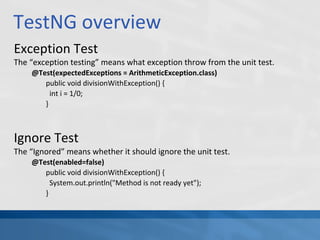 TestNG overview
Exception Test
The “exception testing” means what exception throw from the unit test.
@Test(expectedExceptions = ArithmeticException.class)
public void divisionWithException() {
int i = 1/0;
}
Ignore Test
The “Ignored” means whether it should ignore the unit test.
@Test(enabled=false)
public void divisionWithException() {
System.out.println("Method is not ready yet");
}
 