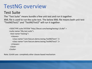 TestNG overview
Test Suite
The “Test Suite” means bundle a few unit test and run it together.
XML file is used to run the suite test. The below XML file means both unit test
“TestNGTest1” and “TestNGTest2” will run it together.
<!DOCTYPE suite SYSTEM "http://beust.com/testng/testng-1.0.dtd" >
<suite name="My test suite">
<test name="testing">
<classes>
<class name="com.fsecure.demo.testng.TestNGTest1" />
<class name="com.fsecure.demo.testng.TestNGTest2" />
</classes>
</test>
</suite>
Note: JUnit4 uses completely other classes-based mechanism
 