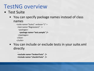 TestNG overview
• Test Suite
• You can specify package names instead of class
names
<suite name="Suite1" verbose="1" >
<test name="Regression1" >
<packages>
<package name="test.sample" />
</packages>
</test>
</suite>
• You can include or exclude tests in your suite.xml
directly
…
<exclude name="brokenTests" />
<include name="checkinTests" />
…
 