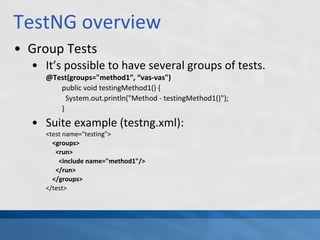TestNG overview
• Group Tests
• It’s possible to have several groups of tests.
@Test(groups="method1”, “vas-vas")
public void testingMethod1() {
System.out.println("Method - testingMethod1()");
}
• Suite example (testng.xml):
<test name="testing">
<groups>
<run>
<include name="method1"/>
</run>
</groups>
</test>
 