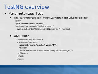 TestNG overview
• Parameterized Test
• The “Parameterized Test” means vary parameter value for unit test
@Test
@Parameters(value="number")
public void parameterIntTest(int number) {
System.out.println("Parameterized Number is : " + number);
}
• XML suite
<suite name="My test suite">
<test name="testing">
<parameter name="number" value="2"/>
<classes>
<class name="com.fsecure.demo.testng.TestNGTest6_0" />
</classes>
</test>
</suite>
 