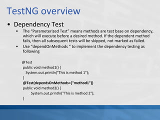 TestNG overview
• Dependency Test
• The “Parameterized Test” means methods are test base on dependency,
which will execute before a desired method. If the dependent method
fails, then all subsequent tests will be skipped, not marked as failed.
• Use “dependOnMethods “ to implement the dependency testing as
following
@Test
public void method1() {
System.out.println("This is method 1");
}
@Test(dependsOnMethods={"method1"})
public void method2() {
System.out.println("This is method 2");
}
 