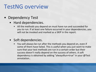 TestNG overview
• Dependency Test
• Hard dependencies.
• All the methods you depend on must have run and succeeded for
you to run. If at least one failure occurred in your dependencies, you
will not be invoked and marked as a SKIP in the report.
• Soft dependencies.
• You will always be run after the methods you depend on, even if
some of them have failed. This is useful when you just want to make
sure that your test methods are run in a certain order but their
success doesn't really depend on the success of others. A soft
dependency is obtained by adding "alwaysRun=true" in your @Test
annotation..
 