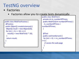 TestNG overview
• Factories
• Factories allow you to create tests dynamically
public class WebTestFactory {
@Factory
public Object[] createInstances() {
Object[] result = new Object[10];
for (int i = 0; i < 10; i++) {
result[i] = new WebTest(i * 10);
}
return result;
}
}
public class WebTest {
private int m_numberOfTimes;
public WebTest(int numberOfTimes) {
m_numberOfTimes =
numberOfTimes;
}
@Test
public void testServer() {
for (int i = 0; i < m_numberOfTimes;
i++) {
// access the web page
}
}
}
 