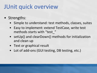 JUnit quick overview
• Strengths:
• Simple to understand: test methods, classes, suites
• Easy to implement: extend TestCase, write test
methods starts with “test_”
• setUp() and clearDown() methods for initialization
and clean up
• Text or graphical result
• Lot of add-ons (GUI testing, DB testing, etc.)
 