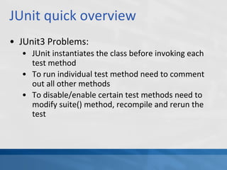 JUnit quick overview
• JUnit3 Problems:
• JUnit instantiates the class before invoking each
test method
• To run individual test method need to comment
out all other methods
• To disable/enable certain test methods need to
modify suite() method, recompile and rerun the
test
 