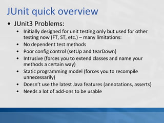 JUnit quick overview
• JUnit3 Problems:
• Initially designed for unit testing only but used for other
testing now (FT, ST, etc.) – many limitations:
• No dependent test methods
• Poor config control (setUp and tearDown)
• Intrusive (forces you to extend classes and name your
methods a certain way)
• Static programming model (forces you to recompile
unnecessarily)
• Doesn’t use the latest Java features (annotations, asserts)
• Needs a lot of add-ons to be usable
 