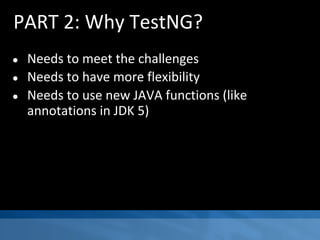 PART 2: Why TestNG?
● Needs to meet the challenges
● Needs to have more flexibility
● Needs to use new JAVA functions (like
annotations in JDK 5)
 