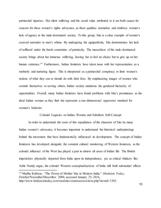 10
patriarchal injustice. Her silent suffering and the social value attributed to it are both causes for
concern for these women’s rights advocates, as these qualities normalize and reinforce women’s
lack of agency in the male-dominated society. To this group, Sita is a clear example of women’s
coerced surrender to men’s whims. By undergoing the agnipariksha, Sita demonstrates her lack
of selfhood under the harsh constraints of patriarchy. The masochism of the male-dominated
society brings about her immense suffering, leaving her to feel no choice but to give up on her
human existence.19 Furthermore, Indian feminists have taken issue with her representation as a
motherly and nurturing figure. This is interpreted as a patriarchal conspiracy to limit women’s
notions of what they can or should do with their lives. By emphasizing images of women who
commit themselves to serving others, Indian society maintains the gendered hierarchy of
opportunities. Overall, many Indian feminists have found problems with Sita’s prominence as the
ideal Indian woman as they find she represents a one-dimensional oppressive standard for
women’s behavior.
Colonial Legacies on Indian Women and Subaltern Self-Concept
In order to understand the roots of this repudiation of the character of Sita by many
Indian women’s advocates, it becomes important to understand the historical underpinnings
behind the movement that have fundamentally influenced its development. The concept of Indian
feminism has developed alongside the constant cultural monitoring of Western feminism, as the
colonial influence of the West has played a part in almost all areas of Indian life. The British
imperialists physically departed from India upon its independence, yet, as critical thinkers like
Ashis Nandy argue, the colonial Western conceptualizations of India still hold substantial effects
19 Madhu Kishwar, “The Power of Mother Sita in Modern India,” Hinduism Today,
October/November/December 2004, accessed January 25, 2016,
http://www.hinduismtoday.com/modules/smartsection/item.php?itemid=1303.
 