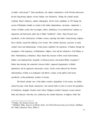 11
on India’s self-concept.20 More specifically, the cultural reductionism of the Western interveners
has left long-lasting impacts on how Indians view themselves. During the colonial period,
Catherine Mayo’s infamous cultural ethnography Mother India, published in 1927 during the
ascent of Mohandas Gandhi as a leader in the Indian independence movement, maintained a
version of Indian society that was hugely critical, identifying it to an international audience as
degenerate and backwards solely due to Hindu “traditional” values. Mayo focused most
specifically on the victimization of Indian women, reporting that India’s characterizing religious
fervor directly caused the suffering of its women. This colonial discourse, pervasive in many
colonial tracts and anthropologies of that period, simplified the experience of Indians through the
assumption of the hegemony of Brahmanical religious texts and the submission of all Hindus to
them. Substantiating colonialism, Mayo found that, because of their social backwardness,
Indians were fundamentally incapable of self-government and needed British occupation.21
Rather than drawing the connection between India’s supposed degeneration to British
imperialism and its oppressive intervention tactics, Mother India enforced the Western
understanding of India as an antiquated and inferior country on the global scale based
specifically on the problematic position of women.
The biased colonial view of the Indian woman’s degradation in her society was further
echoed by many of the female missionaries who entered India in order to convert the population
to Christianity alongside broader social reform. Religious-minded European women entered
India and criticized what they saw, reinforcing the colonial hierarchy of religious belief that
20 Nandy, The Intimate Enemy, 84.
21 Mrinalini Sinha, Specters of Mother India: the Global Restructuring of an Empire, (Durham,
NC: Duke University Press, 2006), 5.
 