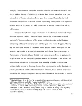 14
identifying “Indian feminists” distinguish themselves as victims of “intellectual slavery”27 and
thereby reinforce the myth of Indian social inferiority. They subjugate themselves to the long-
lasting effects of Western colonialism all over again. Even more problematically, the blind
endorsement and promotion of Western feminism does nothing to bring an end to the oppression
of Indian women in the country, as it solely points fingers at potential causes without offering
valid solutions.
In an essay focused on the alleged voicelessness of the subaltern in international critiques
of colonial hegemony, Gayatri Chakravorty Spivak observes that Indian women are further
oppressed by Western vocalizations of their gender-based discrimination, as the ideological
underpinnings of the debate take precedence and “the figure of the woman disappears,” leaving
only the “’third-world woman.’”28 The Indian woman becomes a subject once again, with her
personality and meaning of her experience determined solely by the Western perspective. In
Western circles of feminist dialogue, the third-world woman is never allowed to speak, only to
be spoken about. This has subsequently prompted feminists like Margaret A. Mills to ask if the
question ought to be whether the dominating group is capable of hearing the voices of the
subaltern, further proving the disconnect between these two communities as they face their own
personal gender-based conflicts and discriminations.29 Therefore, Hindu feminists have worked
to construct their own gender-supportive ideology that overcomes the standardization of Western
27 Madhu Kishwar, “Trial By Fire,” in In Search of Sita: Revisiting Mythology, ed. Malashri Lal
and Namita Gokhale (New Delhi: Penguin Books, 2009), 107.
28 Gayatri Chakravorty Spivak, “Can the Subaltern Speak?” in Marxism and the Interpretation of
Culture, ed. C. Nelson and L. Grossberg, (London: Macmillan Education, 1988), 102.
29 Margaret A. Mills, “Feminist Theory and the Study of Folklore: A Twenty-Year Trajectory
Toward Theory,” Western Folklore 52.2/4 (1993): 174, accessed March 26, 2016,
doi:10.2307/1500085.
 