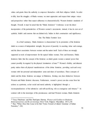 15
values and grants them the authority to empower themselves with their religious beliefs. In order
to fully hear the struggles of Hindu women, we must appreciate and respect their unique voices
and perspectives rather than expect adherence to characteristically Western feminist standards of
thought. Overall, it must be noted that the “Hindu feminism” I reference is not the direct
incorporation of the particularities of Western women’s movements; instead, it has its own set of
symbols, beliefs and customs that are distinctively Indian in their construction and significance.
Sita: The Hindu Feminist Icon
As a brief summary, Hindu feminism is characterized by its promotion of the feminine
shakti as a source of independent strength, the power of passivity in asserting virtue and courage,
and the direct association between women and the nation itself. Each of these are strongly
supported as tools of empowerment for the typical Indian woman. First and foremost, Hindu
feminism finds that the concept of the feminine as shakti grants women a natural power that
cannot possibly be negated by the physical domination of men.30 Women’s fertility and inherent
purity makes them all physical manifestations of the divine feminine, providing each and every
woman with her personal and independent sense and share of sacredness. These concepts of
shakti and the divine feminine are unique to Hinduism, forming one clear distinction between
Western and Hindu feminist discourse. Furthermore, women’s power can also come from her
actions as a pativrata, as her social and moral authority is highlighted through a
reconceptualization of the submissive and self-sacrificing role as courageous and virtuous.31 In
contrast with to the stereotype of the promiscuous and loud Western woman, Hindu feminists
30 Tracy Pintchman and Rita DasGupta Sherma, Women and Goddess in Hinduism:
Reinterpretations and Re-envisionings (New York: Palgrave Macmillan, 2011), 80.
31 Rao, "When Does Sita Cease to be Sita? Notes Toward a Cultural Grammar of Indian
Narrative," 220.
 