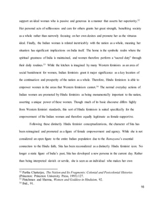 16
support an ideal woman who is passive and generous in a manner that asserts her superiority.32
Her personal acts of selflessness and care for others grants her great strength, benefiting society
as a whole rather than narrowly focusing on her own desires and promote her as the virtuous
ideal. Finally, the Indian woman is related inextricably with the nation as a whole, meaning her
situation has significant implications on India itself. The home is the symbolic realm where the
spiritual greatness of India is maintained, and women therefore perform a “sacred duty” through
their daily routines.33 While the kitchen is imagined by many Western feminists as an area of
social banishment for women, Indian feminists grant it major significance as a key location of
the continuation and prosperity of the nation as a whole. Therefore, Hindu feminism is able to
empower women in the areas that Western feminism cannot.34 The normal everyday actions of
Indian women are promoted by Hindu feminists as being monumentally important to the nation,
asserting a unique power of these women. Though much of its basic discourse differs highly
from Western feminist standards, this sort of Hindu feminism is suited specifically for the
empowerment of the Indian woman and therefore equally legitimate as female-supportive.
Following these distinctly Hindu feminist conceptualizations, the character of Sita has
been reimagined and promoted as a figure of female empowerment and agency. While she is not
considered an open figure to the entire Indian population due to the Ramayana’s essential
connection to the Hindu faith, Sita has been reconsidered as a distinctly Hindu feminist icon. No
longer a static figure of India’s past, Sita has developed a new persona in the current day. Rather
than being interpreted slavish or servile, she is seen as an individual who makes her own
32 Partha Chatterjee, The Nation and Its Fragments: Colonial and Postcolonial Histories
(Princeton: Princeton University Press, 1993) 127.
33 Pintchman and Sherma, Women and Goddess in Hinduism, 92.
34 Ibid., 91.
 