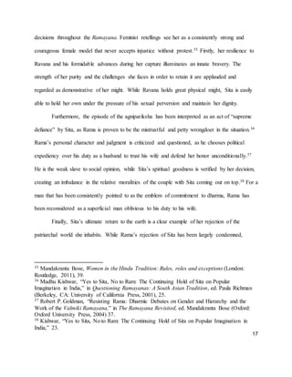 17
decisions throughout the Ramayana. Feminist retellings see her as a consistently strong and
courageous female model that never accepts injustice without protest.35 Firstly, her resilience to
Ravana and his formidable advances during her capture illuminates an innate bravery. The
strength of her purity and the challenges she faces in order to retain it are applauded and
regarded as demonstrative of her might. While Ravana holds great physical might, Sita is easily
able to hold her own under the pressure of his sexual perversion and maintain her dignity.
Furthermore, the episode of the agnipariksha has been interpreted as an act of “supreme
defiance” by Sita, as Rama is proven to be the mistrustful and petty wrongdoer in the situation.36
Rama’s personal character and judgment is criticized and questioned, as he chooses political
expediency over his duty as a husband to trust his wife and defend her honor unconditionally.37
He is the weak slave to social opinion, while Sita’s spiritual goodness is verified by her decision,
creating an imbalance in the relative moralities of the couple with Sita coming out on top.38 For a
man that has been consistently pointed to as the emblem of commitment to dharma, Rama has
been reconsidered as a superficial man oblivious to his duty to his wife.
Finally, Sita’s ultimate return to the earth is a clear example of her rejection of the
patriarchal world she inhabits. While Rama’s rejection of Sita has been largely condemned,
35 Mandakranta Bose, Women in the Hindu Tradition: Rules, roles and exceptions (London:
Routledge, 2011), 39.
36 Madhu Kishwar, “Yes to Sita, No to Ram: The Continuing Hold of Sita on Popular
Imagination in India,” in Questioning Ramayanas: A South Asian Tradition, ed. Paula Richman
(Berkeley, CA: University of California Press, 2001), 25.
37 Robert P. Goldman, “Resisting Rama: Dharmic Debates on Gender and Hierarchy and the
Work of the Valmiki Ramayana,” in The Ramayana Revisited, ed. Mandakranta Bose (Oxford:
Oxford University Press, 2004) 37.
38 Kishwar, “Yes to Sita, No to Ram: The Continuing Hold of Sita on Popular Imagination in
India,” 23.
 