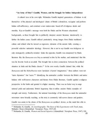 20
“An Army of Sitas”: Gandhi, Women, and the Struggle for Indian Independence
A cultural icon in his own right, Mohandas Gandhi inspired generations of Indians to rid
themselves of the physical and ideological chains of British colonialism, recognize and perform
Indian self-sufficiency, and construct a new nation-state based off of religious ideals and
morality. Key to Gandhi’s message were both his Hindu and his Western educational
backgrounds, as these brought him to publically interpret ancient literature intentionally to
further the Indian cause. Gandhi utilized particularly strong images from Hindu traditional
culture and refuted what he viewed as regressive elements of the ancient faith, creating a
powerful selective nationalist ideology. However, this is not to say Gandhi was irreligious or
only strategically politically-minded. Quite the opposite, Gandhi was enraptured by Hindu
literature like the Ramayana as a boy as narrated to him by his mother, and maintained that this
was his favorite book as an adult. This brought him to draw connections between the political
situation in India and the Hindu classics.41 In his own words, Gandhi claimed that, while the
Ramayana and the Mahabharata were “products of poets’ imagination,” these authors were not
“mere rhymsters” but “seers.”42 Identifying the nationalist conflict between the British and native
Indians with well-known characters and themes from Hindu literature, Gandhi applied a religious
perspective to the battle and granted it a higher meaning. There was no better way to surge
national pride and undermine British hegemony than to utilize ancient Hindu examples of
strength and victory. Furthermore, the national knowledge of the Ramayana made the nationalist
movement more broadly reaching, as the story is commonly told across classes and genders.
Gandhi was astute in his choice of the Ramayana as a political device, as this made him able to
41 Mohandas K. Gandhi, An Autobiography: The Story of My Experiments with Truth, trans.
Mahadev Desai (Ahmedabad: Navajivan Press, 1927) 48.
42 Mohandas K. Gandhi, Women and Social Injustice (Ahmedabad: Navajivan Press, 1947) 188.
 