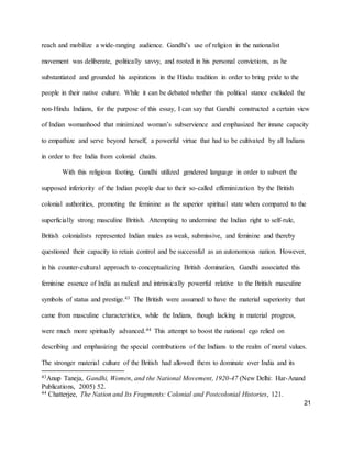 21
reach and mobilize a wide-ranging audience. Gandhi’s use of religion in the nationalist
movement was deliberate, politically savvy, and rooted in his personal convictions, as he
substantiated and grounded his aspirations in the Hindu tradition in order to bring pride to the
people in their native culture. While it can be debated whether this political stance excluded the
non-Hindu Indians, for the purpose of this essay, I can say that Gandhi constructed a certain view
of Indian womanhood that minimized woman’s subservience and emphasized her innate capacity
to empathize and serve beyond herself, a powerful virtue that had to be cultivated by all Indians
in order to free India from colonial chains.
With this religious footing, Gandhi utilized gendered language in order to subvert the
supposed inferiority of the Indian people due to their so-called effeminization by the British
colonial authorities, promoting the feminine as the superior spiritual state when compared to the
superficially strong masculine British. Attempting to undermine the Indian right to self-rule,
British colonialists represented Indian males as weak, submissive, and feminine and thereby
questioned their capacity to retain control and be successful as an autonomous nation. However,
in his counter-cultural approach to conceptualizing British domination, Gandhi associated this
feminine essence of India as radical and intrinsically powerful relative to the British masculine
symbols of status and prestige.43 The British were assumed to have the material superiority that
came from masculine characteristics, while the Indians, though lacking in material progress,
were much more spiritually advanced.44 This attempt to boost the national ego relied on
describing and emphasizing the special contributions of the Indians to the realm of moral values.
The stronger material culture of the British had allowed them to dominate over India and its
43Anup Taneja, Gandhi, Women, and the National Movement, 1920-47 (New Delhi: Har-Anand
Publications, 2005) 52.
44 Chatterjee, The Nation and Its Fragments: Colonial and Postcolonial Histories, 121.
 