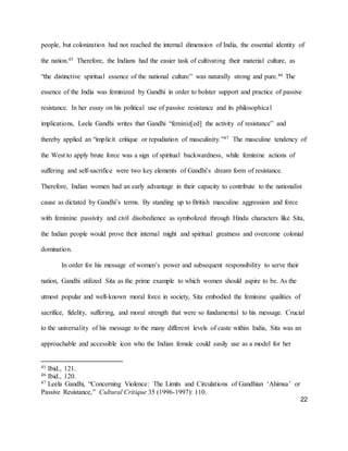 22
people, but colonization had not reached the internal dimension of India, the essential identity of
the nation.45 Therefore, the Indians had the easier task of cultivating their material culture, as
“the distinctive spiritual essence of the national culture” was naturally strong and pure.46 The
essence of the India was feminized by Gandhi in order to bolster support and practice of passive
resistance. In her essay on his political use of passive resistance and its philosophical
implications, Leela Gandhi writes that Gandhi “feminiz[ed] the activity of resistance” and
thereby applied an “implicit critique or repudiation of masculinity.”47 The masculine tendency of
the West to apply brute force was a sign of spiritual backwardness, while feminine actions of
suffering and self-sacrifice were two key elements of Gandhi’s dream form of resistance.
Therefore, Indian women had an early advantage in their capacity to contribute to the nationalist
cause as dictated by Gandhi’s terms. By standing up to British masculine aggression and force
with feminine passivity and civil disobedience as symbolized through Hindu characters like Sita,
the Indian people would prove their internal might and spiritual greatness and overcome colonial
domination.
In order for his message of women’s power and subsequent responsibility to serve their
nation, Gandhi utilized Sita as the prime example to which women should aspire to be. As the
utmost popular and well-known moral force in society, Sita embodied the feminine qualities of
sacrifice, fidelity, suffering, and moral strength that were so fundamental to his message. Crucial
to the universality of his message to the many different levels of caste within India, Sita was an
approachable and accessible icon who the Indian female could easily use as a model for her
45 Ibid., 121.
46 Ibid., 120.
47 Leela Gandhi, “Concerning Violence: The Limits and Circulations of Gandhian ‘Ahimsa’ or
Passive Resistance,” Cultural Critique 35 (1996-1997): 110.
 