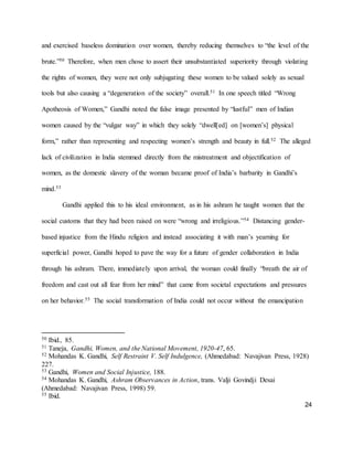 24
and exercised baseless domination over women, thereby reducing themselves to “the level of the
brute.”50 Therefore, when men chose to assert their unsubstantiated superiority through violating
the rights of women, they were not only subjugating these women to be valued solely as sexual
tools but also causing a “degeneration of the society” overall.51 In one speech titled “Wrong
Apotheosis of Women,” Gandhi noted the false image presented by “lustful” men of Indian
women caused by the “vulgar way” in which they solely “dwell[ed] on [women’s] physical
form,” rather than representing and respecting women’s strength and beauty in full.52 The alleged
lack of civilization in India stemmed directly from the mistreatment and objectification of
women, as the domestic slavery of the woman became proof of India’s barbarity in Gandhi’s
mind.53
Gandhi applied this to his ideal environment, as in his ashram he taught women that the
social customs that they had been raised on were “wrong and irreligious.”54 Distancing gender-
based injustice from the Hindu religion and instead associating it with man’s yearning for
superficial power, Gandhi hoped to pave the way for a future of gender collaboration in India
through his ashram. There, immediately upon arrival, the woman could finally “breath the air of
freedom and cast out all fear from her mind” that came from societal expectations and pressures
on her behavior.55 The social transformation of India could not occur without the emancipation
50 Ibid., 85.
51 Taneja, Gandhi, Women, and the National Movement, 1920-47, 65.
52 Mohandas K. Gandhi, Self Restraint V. Self Indulgence, (Ahmedabad: Navajivan Press, 1928)
227.
53 Gandhi, Women and Social Injustice, 188.
54 Mohandas K. Gandhi, Ashram Observances in Action, trans. Valji Govindji Desai
(Ahmedabad: Navajivan Press, 1998) 59.
55 Ibid.
 
