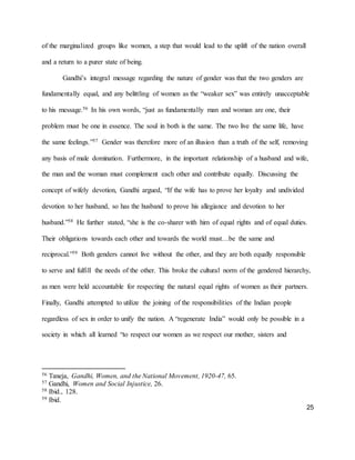 25
of the marginalized groups like women, a step that would lead to the uplift of the nation overall
and a return to a purer state of being.
Gandhi’s integral message regarding the nature of gender was that the two genders are
fundamentally equal, and any belittling of women as the “weaker sex” was entirely unacceptable
to his message.56 In his own words, “just as fundamentally man and woman are one, their
problem must be one in essence. The soul in both is the same. The two live the same life, have
the same feelings.”57 Gender was therefore more of an illusion than a truth of the self, removing
any basis of male domination. Furthermore, in the important relationship of a husband and wife,
the man and the woman must complement each other and contribute equally. Discussing the
concept of wifely devotion, Gandhi argued, “If the wife has to prove her loyalty and undivided
devotion to her husband, so has the husband to prove his allegiance and devotion to her
husband.”58 He further stated, “she is the co-sharer with him of equal rights and of equal duties.
Their obligations towards each other and towards the world must…be the same and
reciprocal.”59 Both genders cannot live without the other, and they are both equally responsible
to serve and fulfill the needs of the other. This broke the cultural norm of the gendered hierarchy,
as men were held accountable for respecting the natural equal rights of women as their partners.
Finally, Gandhi attempted to utilize the joining of the responsibilities of the Indian people
regardless of sex in order to unify the nation. A “regenerate India” would only be possible in a
society in which all learned “to respect our women as we respect our mother, sisters and
56 Taneja, Gandhi, Women, and the National Movement, 1920-47, 65.
57 Gandhi, Women and Social Injustice, 26.
58 Ibid., 128.
59 Ibid.
 