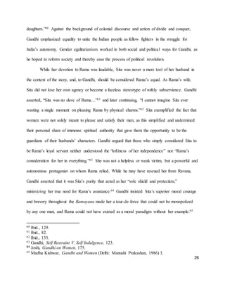26
daughters.”60 Against the background of colonial discourse and action of divide and conquer,
Gandhi emphasized equality to unite the Indian people as fellow fighters in the struggle for
India’s autonomy. Gender egalitarianism worked in both social and political ways for Gandhi, as
he hoped to reform society and thereby ease the process of political revolution.
While her devotion to Rama was laudable, Sita was never a mere tool of her husband in
the context of the story, and, to Gandhi, should be considered Rama’s equal. As Rama’s wife,
Sita did not lose her own agency or become a faceless stereotype of wifely subservience. Gandhi
asserted, “Sita was no slave of Rama…”61 and later continuing, “I cannot imagine Sita ever
wasting a single moment on pleasing Rama by physical charms.”62 Sita exemplified the fact that
women were not solely meant to please and satisfy their men, as this simplified and undermined
their personal share of immense spiritual authority that gave them the opportunity to be the
guardians of their husbands’ characters. Gandhi argued that those who simply considered Sita to
be Rama’s loyal servant neither understood the “loftiness of her independence” nor “Rama’s
consideration for her in everything.”63 She was not a helpless or weak victim, but a powerful and
autonomous protagonist on whom Rama relied. While he may have rescued her from Ravana,
Gandhi asserted that it was Sita’s purity that acted as her “sole shield and protection,”
minimizing her true need for Rama’s assistance.64 Gandhi insisted Sita’s superior moral courage
and bravery throughout the Ramayana made her a tour-de-force that could not be monopolized
by any one man, and Rama could not have existed as a moral paradigm without her example.65
60 Ibid., 129.
61 Ibid., 82.
62 Ibid., 133.
63 Gandhi, Self Restraint V. Self Indulgence, 123.
64 Joshi, Gandhi on Women, 175.
65 Madhu Kishwar, Gandhi and Women (Delhi: Manushi Prakashan, 1986) 3.
 