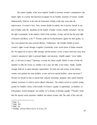 27
The natural equality of the sexes inspired Gandhi to promote women’s emancipation and
human rights in a society that had been recognized for its horrible treatment of women. Gandhi
fundamentally believed in fact that the betterment of India could only come after the
improvement of women’s lives. First, women should be entirely free to involve herself in any
part of Indian daily life. Speaking for the benefit of Indian women, Gandhi exclaimed, “she has
the right to participate in the minutest detail of the activities of man, and she has the same right
of freedom and liberty as he.”66 Women could not be discriminated against for their gender, as
they were granted the same personal liberties. Furthermore, this brought Gandhi to assert
women’s rights overall through a negation of particular sexist social norms of Indian domestic
life. He argued for an end to child marriage and the practice of sati, as these both took away from
women’s unequivocal right to personal dignity and autonomy. Gandhi argued, “every Indian
girl…is not born to marry,”67granting a woman the choice usually limited to men of what she
intended to offer her service to, whether it be a man, her faith, or her nation. Finally, Gandhi
strongly believed in equal education opportunities for both men and women. In the ashram,
women were granted the same facilities as men and even special facilities where necessary.68
Women too should be able to expand their material knowledge alongside their natural feminine
spiritual awareness in order to reach cultural refinement. The ashram served as a perfect testing
ground for Gandhi’s theory of the benefit of women’s equality in opportunity, as members of
both genders worked alongside one another on “a footing of absolute equality.”69Gandhi found
that this special social experience imbibed the ashram women with “the spirit of free and self-
66 Ibid., 4.
67 Ibid., 181.
68 Ibid., 58.
69 Gandhi, Ashram Observances in Action, 59.
 