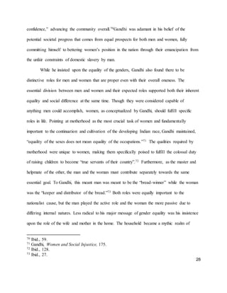 28
confidence,” advancing the community overall.70Gandhi was adamant in his belief of the
potential societal progress that comes from equal prospects for both men and women, fully
committing himself to bettering women’s position in the nation through their emancipation from
the unfair constraints of domestic slavery by man.
While he insisted upon the equality of the genders, Gandhi also found there to be
distinctive roles for men and women that are proper even with their overall oneness. The
essential division between men and women and their expected roles supported both their inherent
equality and social difference at the same time. Though they were considered capable of
anything men could accomplish, women, as conceptualized by Gandhi, should fulfill specific
roles in life. Pointing at motherhood as the most crucial task of women and fundamentally
important to the continuation and cultivation of the developing Indian race, Gandhi maintained,
“equality of the sexes does not mean equality of the occupations.”71 The qualities required by
motherhood were unique to women, making them specifically poised to fulfill the colossal duty
of raising children to become “true servants of their country”.72 Furthermore, as the master and
helpmate of the other, the man and the woman must contribute separately towards the same
essential goal. To Gandhi, this meant man was meant to be the “bread-winner” while the woman
was the “keeper and distributor of the bread.”73 Both roles were equally important to the
nationalist cause, but the man played the active role and the woman the more passive due to
differing internal natures. Less radical to his major message of gender equality was his insistence
upon the role of the wife and mother in the home. The household became a mythic realm of
70 Ibid., 59.
71 Gandhi, Women and Social Injustice, 175.
72 Ibid., 128.
73 Ibid., 27.
 