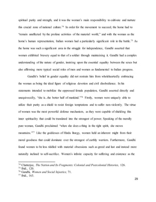 29
spiritual purity and strength, and it was the woman’s main responsibility to cultivate and nurture
this crucial zone of national culture.74 In order for the movement to succeed, the home had to
“remain unaffected by the profane activities of the material world,” and with the woman as the
home’s human representation, Indian women had a particularly significant role in the battle.75 As
the home was such a significant area in the struggle for independence, Gandhi asserted that
women exhibited bravery equal to that of a soldier through maintaining it. Gandhi had a complex
understanding of the nature of gender, insisting upon the essential equality between the sexes but
also affirming more typical social roles of men and women as fundamental to Indian progress.
Gandhi’s belief in gender equality did not restrain him from wholeheartedly embracing
the woman as being the ideal figure of religious devotion and civil disobedience. In his
statements intended to mobilize the oppressed female population, Gandhi asserted directly and
unequivocally, “she is...the better half of mankind.”76 Firstly, women were uniquely able to
utilize their purity as a shield to resist foreign temptations and to suffer non-violently. The virtue
of women was the most powerful defense mechanism, as they were capable of shielding this
inner spirituality that could be translated into the strongest of power. Speaking of the morally
pure woman, Gandhi proclaimed “when she does a thing in the right spirit, she moves
mountains.”77 Like the goddesses of Hindu liturgy, women held an inherent might from their
moral goodness that could dominate over the strongest of earthly warriors. Furthermore, Gandhi
found women to be less riddled with material obsessions such as greed and lust and instead more
naturally inclined to self-sacrifice. Women’s infinite capacity for suffering and existence as the
74 Chatterjee, The Nation and Its Fragments: Colonial and Postcolonial Histories, 126.
75 Ibid., 120.
76 Gandhi, Women and Social Injustice, 71.
77 Ibid., 163.
 