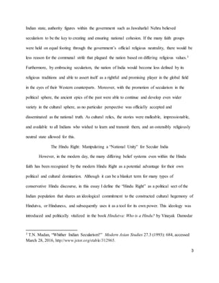 3
Indian state, authority figures within the government such as Jawaharlal Nehru believed
secularism to be the key to creating and ensuring national cohesion. If the many faith groups
were held on equal footing through the government’s official religious neutrality, there would be
less reason for the communal strife that plagued the nation based on differing religious values.3
Furthermore, by embracing secularism, the nation of India would become less defined by its
religious traditions and able to assert itself as a rightful and promising player in the global field
in the eyes of their Western counterparts. Moreover, with the promotion of secularism in the
political sphere, the ancient epics of the past were able to continue and develop even wider
variety in the cultural sphere, as no particular perspective was officially accepted and
disseminated as the national truth. As cultural relics, the stories were malleable, impressionable,
and available to all Indians who wished to learn and transmit them, and an ostensibly religiously
neutral state allowed for this.
The Hindu Right: Manipulating a “National Unity” for Secular India
However, in the modern day, the many differing belief systems even within the Hindu
faith has been recognized by the modern Hindu Right as a potential advantage for their own
political and cultural domination. Although it can be a blanket term for many types of
conservative Hindu discourse, in this essay I define the “Hindu Right” as a political sect of the
Indian population that shares an ideological commitment to the constructed cultural hegemony of
Hindutva, or Hinduness, and subsequently uses it as a tool for its own power. This ideology was
introduced and politically vitalized in the book Hindutva: Who is a Hindu? by Vinayak Damodar
3 T.N. Madan, “Whither Indian Secularism?” Modern Asian Studies 27.3 (1993): 684, accessed
March 28, 2016, http://www.jstor.org/stable/312965.
 