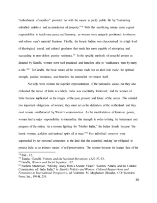 30
“embodiment of sacrifice” provided her with the means to purify public life by “restraining
unbridled ambition and accumulation of property.”78 With this sacrificing nature came a great
responsibility to teach men peace and harmony, as women were uniquely positioned to observe
and reform men’s material fixations. Finally, the female Indian was characterized by a high level
of ideological, moral, and cultural goodness that made her more capable of attempting and
succeeding in non-violent passive resistance.79 In the specific methods of peaceful protest as
dictated by Gandhi, women were well-practiced and therefore able to “outdistance man by many
a mile.”80 To Gandhi, the basic nature of the woman made her an ideal role model for spiritual
strength, passive resistance, and therefore the nationalist movement itself.
Not only were women the superior representations of the nationalist cause, but they also
embodied the nation of India as a whole. India was essentially feminized, and the women of
India became implicated as the images of the past, present, and future of the nation. This entailed
two important obligations of women; they must act as the defenders of the motherland and they
must remain uninfluenced by Western contamination. As the manifestation of feminine power,
women had a major responsibility to internalize this strength in order to bring the betterment and
progress of the nation. As a woman fighting for “Mother India,” the Indian female became “the
heroic woman, goddess and national spirit all at once.”81 Her individual concerns were
superseded by her personal connection to the land that she occupied, making her obligated to
protect India as an indirect means of self-preservation. The woman became the human face of the
78 Ibid., 12.
79 Taneja, Gandhi, Women, and the National Movement, 1920-47, 53.
80 Gandhi, Women and Social Injustice, 162.
81 Sucheta Mazumdar, “Moving Away from a Secular Vision? Women, Nation, and the Cultural
Construction of Hindu India,” in Identity Politics and Women: Cultural Reassertions and
Feminisms in International Perspective, ed. Valentine M. Moghadam (Boulder, CO: Westview
Press, Inc., 1994), 256.
 