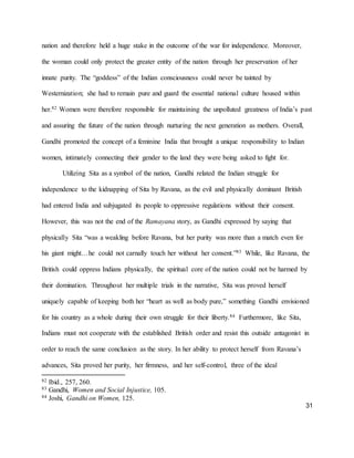 31
nation and therefore held a huge stake in the outcome of the war for independence. Moreover,
the woman could only protect the greater entity of the nation through her preservation of her
innate purity. The “goddess” of the Indian consciousness could never be tainted by
Westernization; she had to remain pure and guard the essential national culture housed within
her.82 Women were therefore responsible for maintaining the unpolluted greatness of India’s past
and assuring the future of the nation through nurturing the next generation as mothers. Overall,
Gandhi promoted the concept of a feminine India that brought a unique responsibility to Indian
women, intimately connecting their gender to the land they were being asked to fight for.
Utilizing Sita as a symbol of the nation, Gandhi related the Indian struggle for
independence to the kidnapping of Sita by Ravana, as the evil and physically dominant British
had entered India and subjugated its people to oppressive regulations without their consent.
However, this was not the end of the Ramayana story, as Gandhi expressed by saying that
physically Sita “was a weakling before Ravana, but her purity was more than a match even for
his giant might…he could not carnally touch her without her consent.”83 While, like Ravana, the
British could oppress Indians physically, the spiritual core of the nation could not be harmed by
their domination. Throughout her multiple trials in the narrative, Sita was proved herself
uniquely capable of keeping both her “heart as well as body pure,” something Gandhi envisioned
for his country as a whole during their own struggle for their liberty.84 Furthermore, like Sita,
Indians must not cooperate with the established British order and resist this outside antagonist in
order to reach the same conclusion as the story. In her ability to protect herself from Ravana’s
advances, Sita proved her purity, her firmness, and her self-control, three of the ideal
82 Ibid., 257, 260.
83 Gandhi, Women and Social Injustice, 105.
84 Joshi, Gandhi on Women, 125.
 