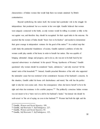 32
characteristics of Indian women that would help them too remain untainted by British
contamination.
Beyond symbolizing the nation itself, the woman had a particular role in the struggle for
independence that positioned her as a warrior in her own right. Gandhi believed that women
were uniquely connected to the battle, as only women would be willing to commit so fully to the
war against war, and therefore they should be recognized for their equal stake in the outcome. He
asserted that the women of India should “know how to be fearless” and needed to demonstrate
their great courage in independent ventures for the good of the nation.85 In a radical step that
could shake the patriarchal foundations of society, Gandhi explored a plethora of roles the
woman could play outside of the home in order to benefit her nation. She was capable of
bringing substantial change and progress, and to do so, she was not to be held back by her
expected subservience to a husband. In his speech “Wrong Apotheosis of Women,” Gandhi
questioned why women should be considered “meek, submissive,” and only reserved “all the
menial tasks of the household.”86 Instead, Gandhi preached liberation of the wife who supported
the nationalist cause but was restricted in her commitment because of her husband’s concerns. In
this situation, Gandhi called for home civil disobedience and stated, “the wife has the perfect
right to take her own course and…brave the consequences when she knows herself to be in the
right and when her resistance is for a nobler purpose.”87 The politically conscious Indian woman
was not meant to be a “mere tool or a doll in her husband’s hands,” but instead she should be
well-versed in “the art of saying no even to her husband.”88 Women had both the right and the
85 Gandhi, Women and Social Injustice, 189.
86 Gandhi, Self Restraint V. Self Indulgence, 227.
87 Gandhi, Women and Social Injustice, 83.
88 Gandhi, Self Restraint V. Self Indulgence, 123.
 
