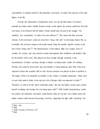 33
responsibility to dedicate herself to the nationalist movement, no matter the response of the male
figures in her life.
Overall, this debasement of patriarchal norms was not the full picture of women’s
potential pro-India action. Gandhi focused closely on the impact the woman could have from her
own home, as he believed that the Indian woman should play her part in the struggle “not
manfully…but womanfully” in order to be most effective.89 This meant that their personal
victories in the movement could not come from “vying with man” in destroying human life, as,
to Gandhi, this served no purpose and would merely bring the morally superior women to the
level of the “erring man.”90 The internalization of the political fight was a unique form of
sacrifice for women, who were asked to extend and augment their traditional and familial roles
for the benefit of the cause. This played out most strongly through swadeshi, or the
decolonization of India’s economy through a reliance on Indian-made textiles for clothing.
Women were asked to devote their time and attention to home-spinning their cloth. Men were
expected to learn this essential skill as well, but less pressure was placed on them to perform it.
The image of Sita was channeled powerfully in this venture, as Gandhi maintained, “Sitaji used
to wear cloth made in India. In her day not a bit of foreign cloth was imported to India.”91
Therefore, in order to be the “ideal of absolute purity” like her, the Indian woman must commit
herself to making and wearing her own home-spun cloth.92 With Gandhi domesticating certain
key actions, the nationalist movement could thereby make its way into every Indian home and
Indian women could become increasingly involved, supporting the fight while “purifying” the
89 Ibid., 186.
90 Ibid.
91 Joshi, Gandhi on Women, 125.
92 Ibid.
 