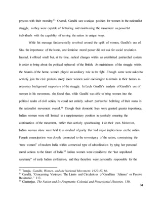 34
process with their morality.93 Overall, Gandhi saw a unique position for women in the nationalist
struggle, as they were capable of furthering and maintaining the movement as powerful
individuals with the capability of serving the nation in unique ways.
While his message fundamentally revolved around the uplift of women, Gandhi’s use of
Sita, the importance of the home, and feminine moral power did not ask for social revolution.
Instead, it offered small but, at the time, radical changes within an established patriarchal system
in order to bring about the political upheaval of the British. As maintainers of the struggle within
the bounds of the home, women played an auxiliary role in the fight. Though some were asked to
actively join the civil protests, many more women were encouraged to remain in their homes as
necessary background supporters of the struggle. In Leela Gandhi’s analysis of Gandhi’s use of
women in his movement, she found that, while Gandhi was able to bring women into the
political realm of civil action, he could not entirely subvert patriarchal belittling of their status in
the nationalist movement overall.94 Though their domestic lives were granted greater importance,
Indian women were still limited to a supplementary position in passively ensuring the
continuation of the movement, rather than actively spearheading it on their own. Moreover,
Indian women alone were held to a standard of purity that had major implications on the nation.
Female emancipation was closely connected to the sovereignty of the nation, constraining the
“new women” of modern India within a renewed type of subordination by tying her personal
moral actions to the future of India.95 Indian women were considered the “last unpolluted
sanctuary” of early Indian civilization, and they therefore were personally responsible for the
93 Taneja, Gandhi, Women, and the National Movement, 1920-47, 66.
94 Gandhi, “Concerning Violence: The Limits and Circulations of Gandhian ‘Ahimsa’ or Passive
Resistance,” 113.
95 Chatterjee, The Nation and Its Fragments: Colonial and Postcolonial Histories, 130.
 
