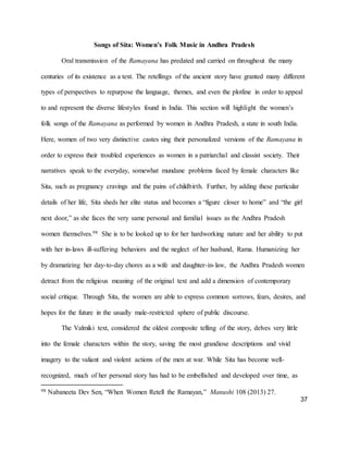 37
Songs of Sita: Women’s Folk Music in Andhra Pradesh
Oral transmission of the Ramayana has predated and carried on throughout the many
centuries of its existence as a text. The retellings of the ancient story have granted many different
types of perspectives to repurpose the language, themes, and even the plotline in order to appeal
to and represent the diverse lifestyles found in India. This section will highlight the women’s
folk songs of the Ramayana as performed by women in Andhra Pradesh, a state in south India.
Here, women of two very distinctive castes sing their personalized versions of the Ramayana in
order to express their troubled experiences as women in a patriarchal and classist society. Their
narratives speak to the everyday, somewhat mundane problems faced by female characters like
Sita, such as pregnancy cravings and the pains of childbirth. Further, by adding these particular
details of her life, Sita sheds her elite status and becomes a “figure closer to home” and “the girl
next door,” as she faces the very same personal and familial issues as the Andhra Pradesh
women themselves.98 She is to be looked up to for her hardworking nature and her ability to put
with her in-laws ill-suffering behaviors and the neglect of her husband, Rama. Humanizing her
by dramatizing her day-to-day chores as a wife and daughter-in-law, the Andhra Pradesh women
detract from the religious meaning of the original text and add a dimension of contemporary
social critique. Through Sita, the women are able to express common sorrows, fears, desires, and
hopes for the future in the usually male-restricted sphere of public discourse.
The Valmiki text, considered the oldest composite telling of the story, delves very little
into the female characters within the story, saving the most grandiose descriptions and vivid
imagery to the valiant and violent actions of the men at war. While Sita has become well-
recognized, much of her personal story has had to be embellished and developed over time, as
98 Nabaneeta Dev Sen, “When Women Retell the Ramayan,” Manushi 108 (2013) 27.
 
