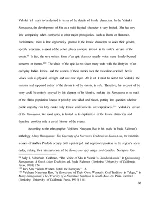 38
Valmiki left much to be desired in terms of the details of female characters. In the Valmiki
Ramayana, the development of Sita as a multi-faceted character is very limited. She has very
little complexity when compared to other major protagonists, such as Rama or Hanuman.
Furthermore, there is little opportunity granted to the female characters to voice their gender-
specific concerns, as most of the action places a unique interest in the male’s version of the
events.99 In fact, the very written form of an epic does not usually voice many female-focused
concerns or themes.100 The ideals of the epic do not share many traits with the lifestyles of an
everyday Indian female, and the women of these stories lack the masculine-oriented heroic
values such as physical strength and war-time vigor. All in all, it must be noted that Valmiki, the
narrator and supposed author of the chronicle of the events, is male. Therefore, his account of the
story could be entirely swayed by this element of his identity, making the Ramayana as so much
of the Hindu population knows it possibly one-sided and biased, putting into question whether
poetic empathy can fully evoke daily female environments and experiences.101 Valmiki’s version
of the Ramayana, like most epics, is limited in its exploration of the female characters and
therefore provides only a partial history of the events.
According to the ethnographer Velcheru Narayana Rao in his study in Paula Richman’s
anthology Many Ramayanas: The Diversity of a Narrative Tradition in South Asia, the Brahmin
women of Andhra Pradesh occupy both a privileged and oppressed position in the region’s social
order, making their interpretation of the Ramayana very unique and complex. Narayana Rao
99 Sally J. Sutherland Goldman, “The Voice of Sita in Valmiki’s Sundarakanda,” in Questioning
Ramayanas: A South Asian Tradition, ed. Paula Richman (Berkeley: University of California
Press, 2001) 224.
100 Dev Sen, “When Women Retell the Ramayan,” 18.
101 Velcheru Narayana Rao, “A Ramayana of Their Own: Women’s Oral Tradition in Telugu,” in
Many Ramayanas: The Diversity of a Narrative Tradition in South Asia, ed. Paula Richman
(Berkeley: University of California Press, 1991) 115.
 