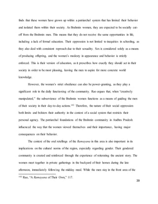 39
finds that these women have grown up within a patriarchal system that has limited their behavior
and isolated them within their society. As Brahmin women, they are expected to be socially cut-
off from the Brahmin men. This means that they do not receive the same opportunities in life,
including a lack of formal education. Their oppression is not limited to inequities in schooling, as
they also deal with consistent reproach due to their sexuality. Sex is considered solely as a means
of producing offspring, and the women’s modesty in appearance and behavior is strictly
enforced. This is their version of education, as it prescribes how exactly they should act in their
society in order to be most pleasing, leaving the men to aspire for more concrete world
knowledge.
However, the women’s strict obedience can also be power-granting, as they play a
significant role in the daily functioning of the community. Rao argues that, when “creatively
manipulated,” the subservience of the Brahmin women functions as a means of guiding the men
of their society in their day-to-day actions.102 Therefore, the nature of their social oppression
both limits and bolsters their authority in the context of a social system that restricts their
personal agency. The patriarchal foundations of the Brahmin community in Andhra Pradesh
influenced the way that the women viewed themselves and their importance, having major
consequences on their behavior.
The context of the oral retellings of the Ramayana in this area is also important in its
implications on the cultural norms of the region, especially regarding gender. Their gendered
community is created and reinforced through the experience of reiterating the ancient story. The
women meet together in private gatherings in the backyard of their homes during the late
afternoon, immediately following the midday meal. While the men stay in the front area of the
102 Rao, “A Ramayana of Their Own,” 117.
 