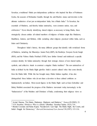 4
Savarkar, a traditional Hindu pro-independence politician who inspired the likes of Nathuram
Godse, the assassin of Mohandas Gandhi, through his anti-Muslim stance and devotion to the
ultimate realization of not just an independent India, but a Hindu India.4 To Savarkar, the
essentials of Hindutva, and thereby Indian nationality, were common nation, race, and
civilization.5 Never directly identifying shared religion as necessary to being Hindu, these
strategically chosen entities all related members of religions of Indian origin like Hinduism,
Buddhism, Jainism, and Sikhism, while excluding other religions practiced within India, such as
Islam and Christianity.
Throughout India’s history, the many different groups that identify with revitalized forms
of Hindutva, including the Bharatriya Janata Party (BJP), the Rashtriya Swayam Sevak Sangh
(RSS), and the Vishwa Hindu Parishad (VHP), have further formed and reinforced a specific
common identity for Indian nationality through their strategic choices of new shared myths,
symbols, and collective rituals to construct a singular Hindu tradition.6 The new nationalism of
India as defined by the Hindu Right glorifies India’s ancient cultural relics that come directly
from the Hindu faith. While this has brought many Hindu Indians together, it has also
distinguished those Indians who do not share a devotion to these cultural emblems as
fundamentally un-Indian. More recent figures in the Hindu Right such as Guru Golwalkar and
Balraj Madhok associated the progress of the Hindutva movement today increasingly to the
“Indianization” of the Muslims and Christians of India, condemning their religious views as
4 Arvind Sharma, "On Hindu, Hindustan, Hinduism and Hindutva," Numen 49 (2002): 21.
5 V.D. Savarkar, Hindutva: Who is a Hindu? (Bombay: Savarkar Sadan, 1923), 116.
6 Brenda Cossman and Ratna Kapur, "Secularism's Last Sigh: The Hindu Right, the Courts, and
India's Stuggle for Democracy," Harvard International Law Journal 38 (1997): 115-116.
 