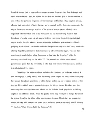 40
household to nap, chat, or play cards, the women separate themselves into their designated safe
space near the kitchen. Here, the women are free from the watchful gaze of the men and able to
exist without the pervasive obligations of their marriages and families. They are given privacy,
allowing their exploration of topics that may not be received well by their male counterparts. The
singers themselves are average members of the group of women who are relatively well-
acquainted with the written texts of the Ramayana, and are chosen to sing based on their
knowledge of specific songs but not required to know every song. Some of the most admired
singers include the older widows, who are appreciated and looked up to as sources of family
prosperity in this context. The women share their interpretations only with each other, rather than
offering the public performances that are exclusively allowed to male singers. This sets them
apart from the usual displays of the Ramayana, as they “sing for themselves” while the
customary male bard “sings for the public.”103 The personal and intimate nature of their
performances grants them the opportunity to offer their own version of the Ramayana narrative
in a safe, judgment-free space.
Furthermore, the songs are diverse and distinctive in nature, but performed similarly in
tone and language. Coming mostly from the memory of the singers and rarely written down, they
have existed throughout generations of subtle changes and no one can be entirely certain of their
true age. Their original sources seem to be females, but it is not known. Therefore, over time,
these songs have developed to remain relevant for the Brahmin female population by differing
emphases and additional details. While the specific stories may be subject to change, the tone of
the singers throughout the telling of the story remains the same. Though they are isolated, the
women still sing with innocent and gentle voices and never speak provocatively or with blatantly
103 Dev Sen, “When Women Retell the Ramayan,” 20.
 