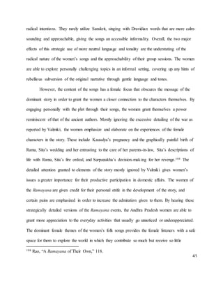 41
radical intentions. They rarely utilize Sanskrit, singing with Dravidian words that are more calm-
sounding and approachable, giving the songs an accessible informality. Overall, the two major
effects of this strategic use of more neutral language and tonality are the understating of the
radical nature of the women’s songs and the approachability of their group sessions. The women
are able to explore personally challenging topics in an informal setting, covering up any hints of
rebellious subversion of the original narrative through gentle language and tones.
However, the content of the songs has a female focus that obscures the message of the
dominant story in order to grant the women a closer connection to the characters themselves. By
engaging personally with the plot through their songs, the women grant themselves a power
reminiscent of that of the ancient authors. Mostly ignoring the excessive detailing of the war as
reported by Valmiki, the women emphasize and elaborate on the experiences of the female
characters in the story. These include Kausalya’s pregnancy and the graphically painful birth of
Rama, Sita’s wedding and her entrusting to the care of her parents-in-law, Sita’s descriptions of
life with Rama, Sita’s fire ordeal, and Surpanakha’s decision-making for her revenge.104 The
detailed attention granted to elements of the story mostly ignored by Valmiki gives women’s
issues a greater importance for their productive participation in domestic affairs. The women of
the Ramayana are given credit for their personal strife in the development of the story, and
certain pains are emphasized in order to increase the admiration given to them. By hearing these
strategically detailed versions of the Ramayana events, the Andhra Pradesh women are able to
grant more appreciation to the everyday activities that usually go unnoticed or underappreciated.
The dominant female themes of the women’s folk songs provides the female listeners with a safe
space for them to explore the world in which they contribute so much but receive so little
104 Rao, “A Ramayana of Their Own,” 118.
 