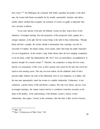 43
from a hero.”107 By challenging the commonly held beliefs regarding his position as the ideal
man, the women hold Rama accountable for his morally questionable decisions and enforce
another ethical standard that recognizes the treatment of women as equally as important than
one’s devotion to dharma.
In one early episode of the plot, the Brahmin women use their song to focus on the
institution of arranged marriage from the perspective of the prospective bride, arguing for a
stronger emphasis on the gifts that the woman brings to the table in these relationships. Through
Rama and Sita’s example, the women attempt to demonstrate that a marriage can only be
successful if it implies the mutual joining of two equals, rather than being the simple byproduct
of a set of negotiations. In the women’s song, before Rama enters the bow-stringing competition
to win her hand, a child Sita independently lifts Siva’s bow, an extraordinary accomplishment in
physical strength for a mortal woman.108 Therefore, the competition to string the bow comes
directly as a consequence of this event, as Sita’s parents must search for the man who can be her
equal in such amazing power. This may not seem radical, but the additional detail of Sita’s
personal might balances the scale of the relationship from its very beginning, as it implies that
the man must appropriately match the woman in a suitable relationship. Furthermore, it also
symbolizes a greater theme of Sita and Rama’s romance; Sita truly loves Rama, and vice versa.
In arranged marriages, this mutual respect and love is considered somewhat secondary to the
hopes of the families. In his understanding of the Brahmin women’s notions of their
relationships, Rao argues, “women in this community find that there is little real love between
107 Ibid., 20.
108 Rao, “A Ramayana of Their Own,” 120.
 